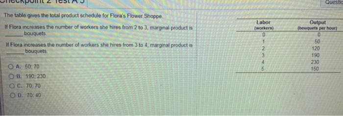 The table gives the total product schedule for Flora's Flower Shoppe
If Flora increases the number of workers she hires from 2 to 3, marginal product is
bouquets
If Flora increases the number of workers she hires from 3 to 4, marginal product is
bouquets
A. 50, 70
B. 190, 230
OC. 70, 70
OD. 70; 40
Labor
(workers)
0
1
2345
5
Questio
Output
(bouquets per hour)
0
50
120
190
230
150