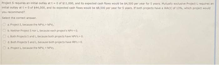 Project S requires an initial outlay at t= 0 of $11,000, and its expected cash flows would be $4,500 per year for 5 years. Mutually exclusive Project L requires an
initial outlay at t = 0 of $44,000, and its expected cash flows would be $8,500 per year for 5 years. If both projects have a WACC of 13%, which project would
you recommend?
Select the correct answer.
a. Project 5, because the NPVS NPVL
b. Neither Project S nor L, because each project's NPV<0.
c. Both Projects S and L, because both projects have NPV's> 0.
d. Both Projects S and L, because both projects have IRR's > 0.
e. Project L, because the NPVL NPVs