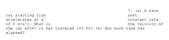 7. (a) A race
car starting from
accelerates at a
of 5 m/s^2. What is
the car after it has traveled 100 ft? (b) How much time has
elapsed?
rest
constant rate
the velocity of
