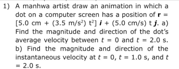 1) A manhwa artist draw an animation in which a
dot on a computer screen has a position of r =
[5.0 cm + (3.5 m/s²) t²] i + (5.0 cm/s) t j. a)
Find the magnitude and direction of the dot's
average velocity between t = 0 and t = 2.0 s.
b) Find the magnitude and direction of the
instantaneous velocity at t = 0, t = 1.0 s, and t
= 2.0 s.
%3D
