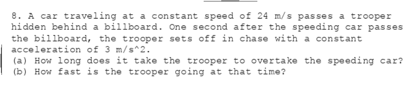 8. A car traveling at a constant speed of 24 m/s passes a trooper
hidden behind a billboard. One second after the speeding car passes
the billboard, the trooper sets off in chase with a constant
acceleration of 3 m/s^2.
(a) How long does it take the trooper to overtake the speeding car?
(b) How fast is the trooper going at that time?
