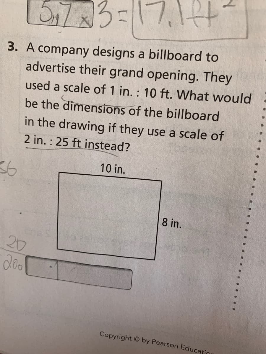 En7x3=D17,144
3. A company designs a billboard to
advertise their grand opening. They
used a scale of 1 in. : 10 ft. What would
be the dimensions of the billboard
in the drawing if they use a scale of
2 in. : 25 ft instead?
10 in.
36
8 in.
20
Copyright © by Pearson Educatio
