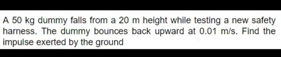 A 50 kg dummy falls from a 20 m height while testing a new safety
harness. The dummy bounces back upward at 0.01 m/s. Find the
impulse exerted by the ground