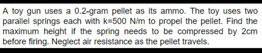 A toy gun uses a 0.2-gram pellet as its ammo. The toy uses two
parallel springs each with k-500 N/m to propel the pellet. Find the
maximum height if the spring needs to be compressed by 2cm
before firing. Neglect air resistance as the pellet travels.