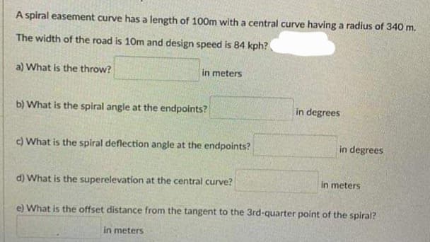 A spiral easement curve has a length of 100m with a central curve having a radius of 340 m.
The width of the road is 10m and design speed is 84 kph?
a) What is the throw?
in meters
b) What is the spiral angle at the endpoints?
c) What is the spiral deflection angle at the endpoints?
d) What is the superelevation at the central curve?
in meters
in degrees
in degrees
in meters
e) What is the offset distance from the tangent to the 3rd-quarter point of the spiral?