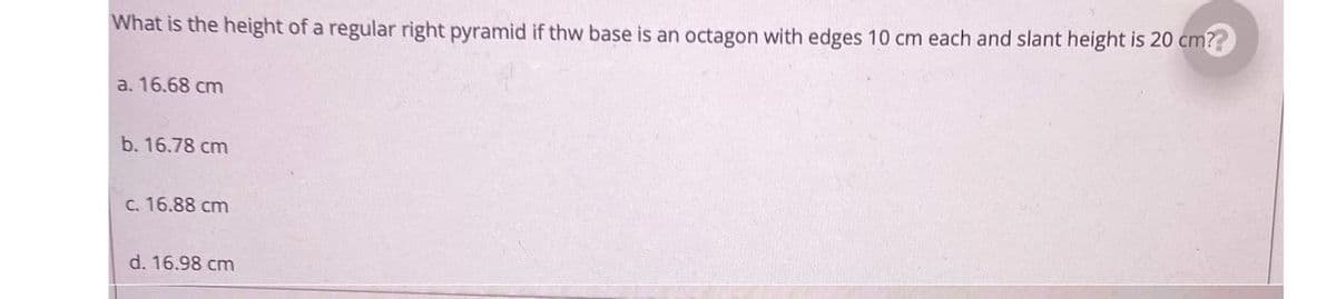 What is the height of a regular right pyramid if thw base is an octagon with edges 10 cm each and slant height is 20 cm??
a. 16.68 cm
b. 16.78 cm
C. 16.88 cm
d. 16.98 cm
