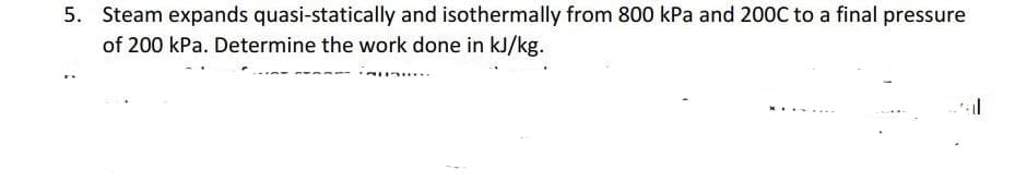 5. Steam expands quasi-statically and isothermally from 800 kPa and 200C to a final pressure
of 200 kPa. Determine the work done in kJ/kg.
