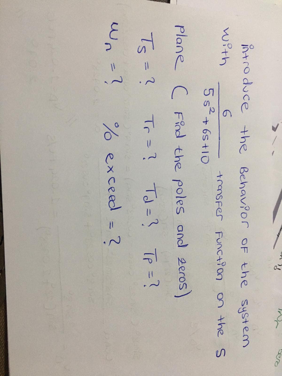 introduce the Behav?or OF the system
with
transfer Func+ion on the S
5s+ 6s +1O
plane c FPnd the poles and 2eros)
Ts=?
Tr=? Td=? Tp =?
%3D
Wn =?
% exceed = 2
%3D
%3D
