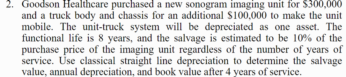 2. Goodson Healthcare purchased a new sonogram imaging unit for $300,000
and a truck body and chassis for an additional $100,000 to make the unit
mobile. The unit-truck system will be depreciated as one asset. The
functional life is 8 years, and the salvage is estimated to be 10% of the
purchase price of the imaging unit regardless of the number of years of
service. Use classical straight line depreciation to determine the salvage
value, annual depreciation, and book value after 4 years of service.
