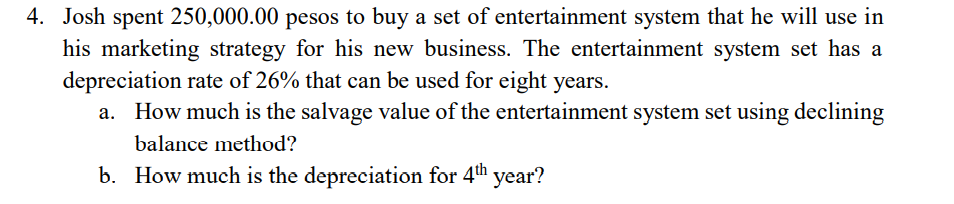 4. Josh spent 250,000.00 pesos to buy a set of entertainment system that he will use in
his marketing strategy for his new business. The entertainment system set has a
depreciation rate of 26% that can be used for eight years.
a. How much is the salvage value of the entertainment system set using declining
balance method?
b. How much is the depreciation for 4th
'year?
