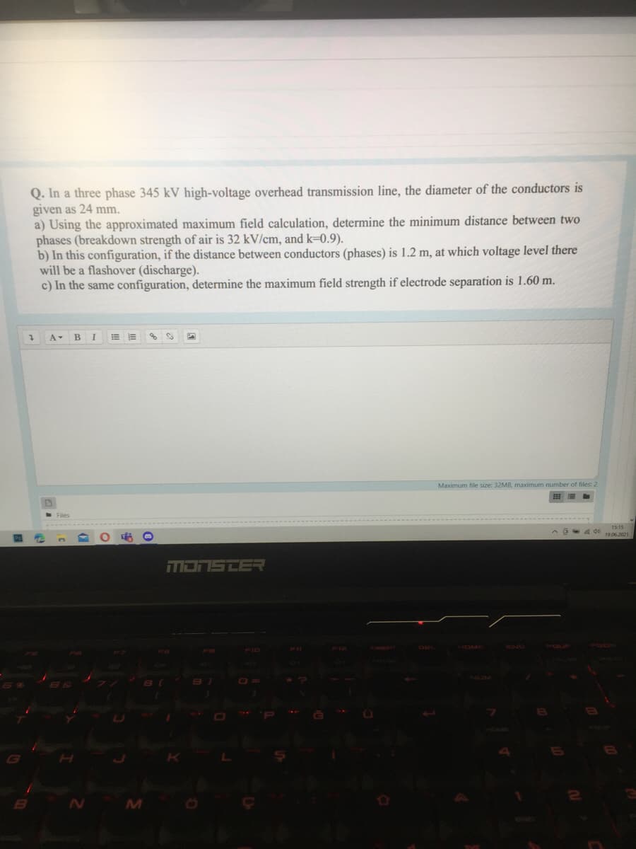 Q. In a three phase 345 kV high-voltage overhead transmission line, the diameter of the conductors is
given as 24 mm.
a) Using the approximated maximum field calculation, determine the minimum distance between two
phases (breakdown strength of air is 32 kV/cm, and k=0.9).
b) In this configuration, if the distance between conductors (phases) is 1.2 m, at which voltage level there
will be a flashover (discharge).
c) In the same configuration, determine the maximum field strength if electrode separation is 1.60 m.
A B
Maximum file size: 32MB, maximum number of files: 2
15:15
A 4 de 19.06.2021
MONSTER
NUM
