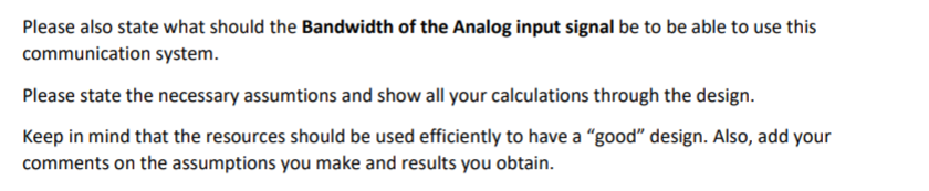 Please also state what should the Bandwidth of the Analog input signal be to be able to use this
communication system.
Please state the necessary assumtions and show all your calculations through the design.
Keep in mind that the resources should be used efficiently to have a "good" design. Also, add your
comments on the assumptions you make and results you obtain.
