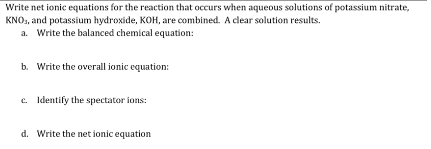 Write net ionic equations for the reaction that occurs when aqueous solutions of potassium nitrate,
KNO3, and potassium hydroxide, KOH, are combined. A clear solution results.
a. Write the balanced chemical equation:
b. Write the overall ionic equation:
c. Identify the spectator ions:
d. Write the net ionic equation
