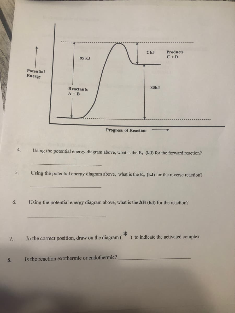 2 kJ
Products
C + D
85 kJ
Potential
Energy
Reactants
83kJ
A + B
Progress of Reaction
4.
Using the potential energy diagram above, what is the Ea (kJ) for the forward reaction?
5.
Using the potential energy diagram above, what is the Ea (kJ) for the reverse reaction?
6.
Using the potential energy diagram above, what is the AH (kJ) for the reaction?
*
) to indicate the activated complex.
7.
In the correct position, draw on the diagram (
8.
Is the reaction exothermic or endothermic?
