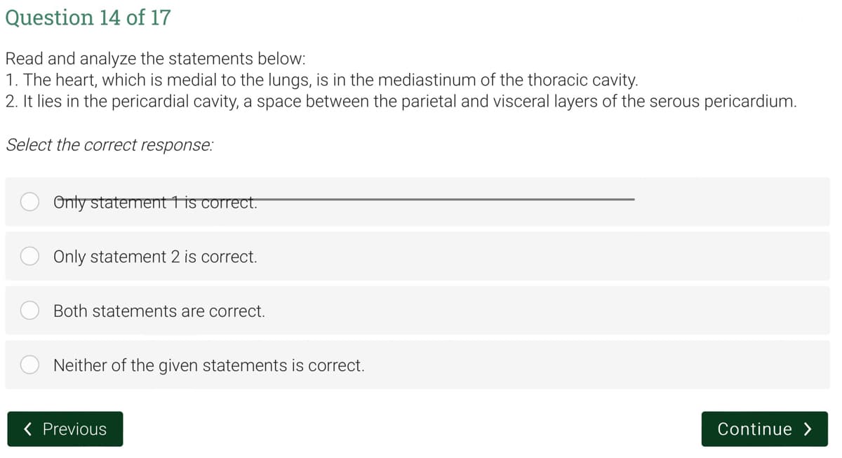 Question 14 of 17
Read and analyze the statements below:
1. The heart, which is medial to the lungs, is in the mediastinum of the thoracic cavity.
2. It lies in the pericardial cavity, a space between the parietal and visceral layers of the serous pericardium.
Select the correct response:
Only statement 1 is correct.
Only statement 2 is correct.
Both statements are correct.
Neither of the given statements is correct.
Continue>
< Previous