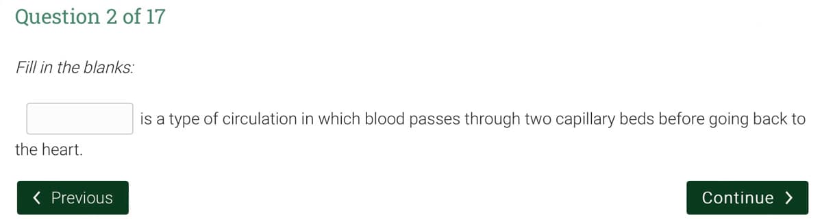 Question 2 of 17
Fill in the blanks:
the heart.
< Previous
is a type of circulation in which blood passes through two capillary beds before going back to
Continue