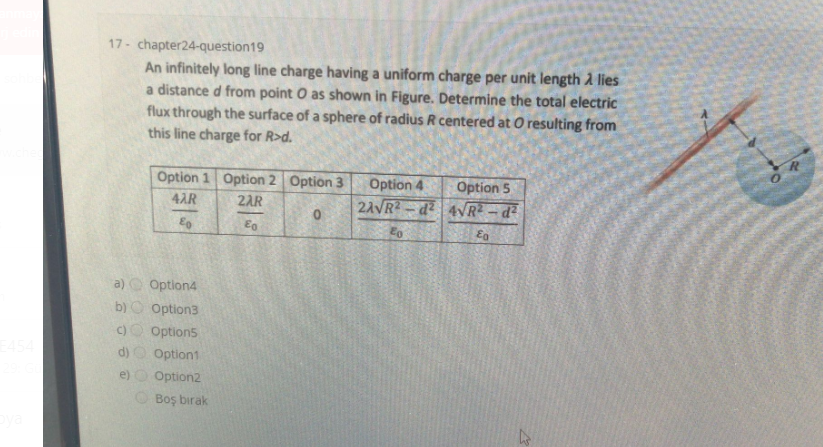 17 - chapter24-question19
An infinitely long line charge having a uniform charge per unit length A lies
a distance d from point O as shown in Figure. Determine the total electric
flux through the surface of a sphere of radius R centered at O resulting from
this line charge for R>d.
Option 1 Option 2 Option 3
Option 4
Option 5
4AR
2AR
2AVR - d2 4VR - d?
a) C Option4
b) Option3
C)
Option5
d)
Option1
e)
Option2
O Boş bırak
