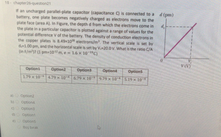 18- chapter26-question21
If an uncharged parallel-plate capacitor (capacitance C) is connected to a
battery, one plate becomes negatively charged as electrons move to the
plate face (area A). In Figure, the depth d from which the electrons come in
the plate in a particular capacitor is plotted against a range of values for the
potential difference V of the battery. The density of conduction electrons in
the copper plates is 8.49x10 electrons/m. The vertical scale is set by
d 1.00 pm, and the horizontal scale is set by V-20.0 V. What is the ratio C/A
(in F/m2)? (1 pm=1012 m, e = 1.6 x 10 C)
d (pm)
V(V)
Option1
Option2
Option3
Option4
Options
1.79 x 10 4.79 x 106.79 x 10
9.79 x 10 5.19 x 10
a)
Option2
b)O Option4
Option3
d)
Option1
e) Option5
Boş bırak
