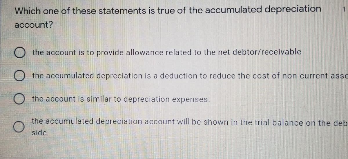 Which one of these statements is true of the accumulated depreciation
1
account?
O the account is to provide allowance related to the net debtor/receivable
O the accumulated depreciation is a deduction to reduce the cost of non-current asse
O the account is similar to depreciation expenses.
the accumulated depreciation account will be shown in the trial balance on the deb
side.
