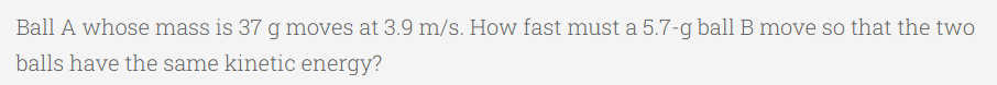 Ball A whose mass is 37 g moves at 3.9 m/s. How fast must a 5.7-g ball B move so that the two
balls have the same kinetic energy?
