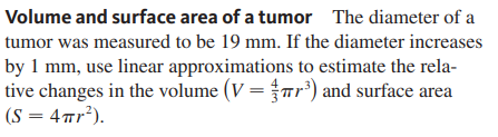 Volume and surface area of a tumor The diameter of a
tumor was measured to be 19 mm. If the diameter increases
by 1 mm, use linear approximations to estimate the rela-
tive changes in the volume (V =r³) and surface area
(S = 4™r²).
