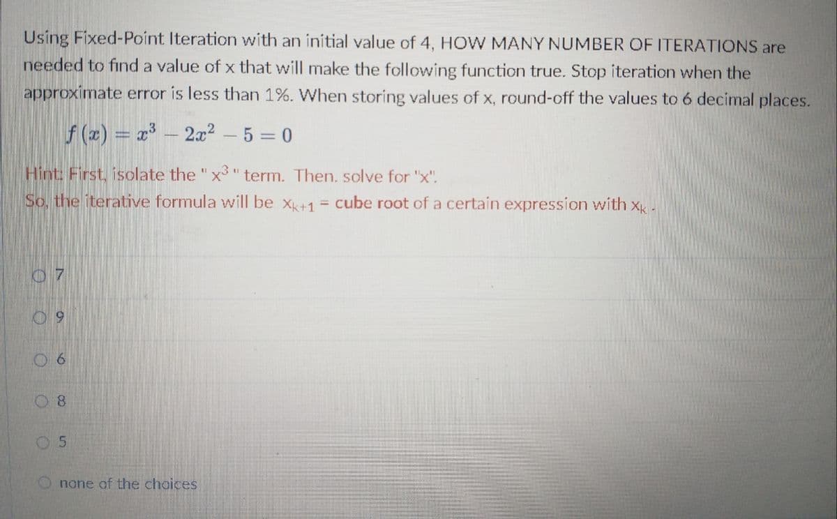 Using Fixed-Point Iteration with an initial value of 4, HOW MANY NUMBER OF ITERATIONS are
needed to find a value of x that will make the following function true. Stop iteration when the
approximate error is less than 1%. When storing values of x, round-off the values to 6 decimal places.
f (2) = x³ – 2x2 - 5 = 0
Hint: First, isolate the "x³ "term. Then. solve for "x".
So, the iterative formula will be x+1 = cube root of a certain expression with x
07
6.
08
05
none of the choices
