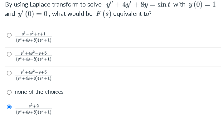 By using Laplace transform to solve y' + 4/ + 8y = sint with y (0) = 1
and y (0) = 0 , what would be F (s) equívalent to?
s8 +s+s+1
(s²+4s+8)(s²+1)
g8+4s2 +s+5
(s? +4s-8)(s² +1)
g3 +4s2 +s+5
(s² +4s+8)(s²+1)
O none of the choices
s2+2
(s² +4s+8)(s²+1)
