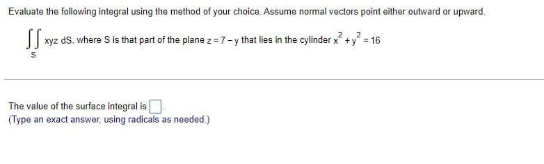 Evaluate the following integral using the method of your choice. Assume normal vectors point either outward or upward.
SS»
2
xyz dS, where S is that part of the plane z = 7-y that lies in the cylinder x² + y² = 16
S
The value of the surface integral is
(Type an exact answer, using radicals as needed.)