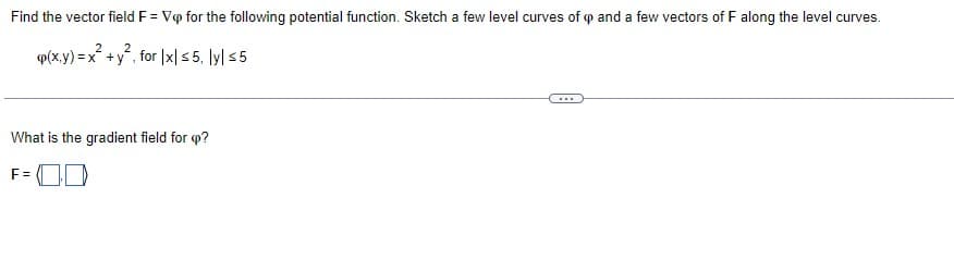 Find the vector field F = Vip for the following potential function. Sketch a few level curves of op and a few vectors of F along the level curves.
2
2
p(x,y) = x² + y², for |x|≤5, ly| ≤5
What is the gradient field for <p?
F=00