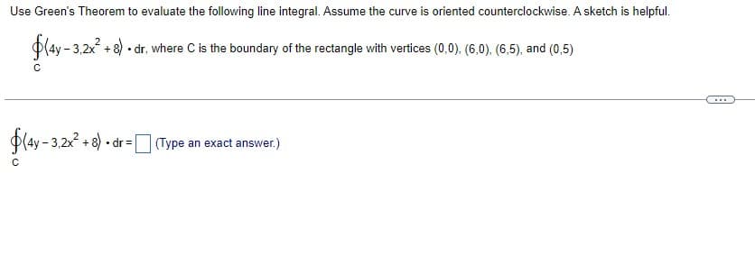 Use Green's Theorem to evaluate the following line integral. Assume the curve is oriented counterclockwise. A sketch is helpful.
$(4y - 3,2x² + 8). dr. where C is the boundary of the rectangle with vertices (0,0), (6,0). (6,5), and (0,5)
C
$(4y - 3,2x² + 8). dr = (Type an exact answer.)
C