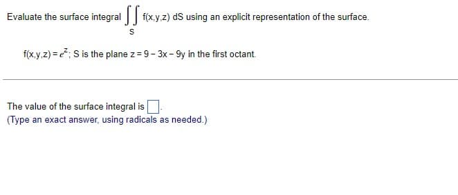 Evaluate the surface integral [ f(x,y,z) ds using an explicit representation of the surface.
S
f(x,y,z) = ²; S is the plane z = 9-3x - 9y in the first octant.
The value of the surface integral is
(Type an exact answer, using radicals as needed.)