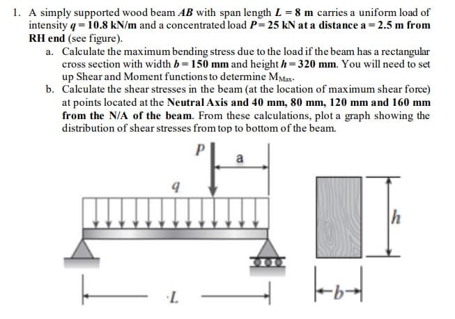 1. A simply supported wood beam AB with span length L = 8 m carries a uniform load of
intensity q = 10.8 kN/m and a concentrated load P= 25 kN at a distance a = 2.5 m from
RH end (see figure).
a. Calculate the maximum bending stress due to the load if the beam has a rectangular
cross section with width b = 150 mm and height h=320 mm. You will need to set
up Shear and Moment functions to determine MMax-
b. Calculate the shear stresses in the beam (at the location of maximum shear force)
at points located at the Neutral Axis and 40 mm, 80 mm, 120 mm and 160 mm
from the N/A of the beam. From these calculations, plot a graph showing the
distribution of shear stresses from top to bottom of the beam.
P
9
L
a
h