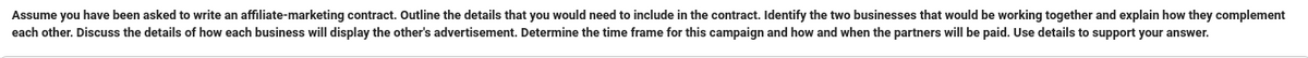 Assume you have been asked to write an affiliate-marketing contract. Outline the details that you would need to include in the contract. Identify the two businesses that would be working together and explain how they complement
each other. Discuss the details of how each business will display the other's advertisement. Determine the time frame for this campaign and how and when the partners will be paid. Use details to support your answer.