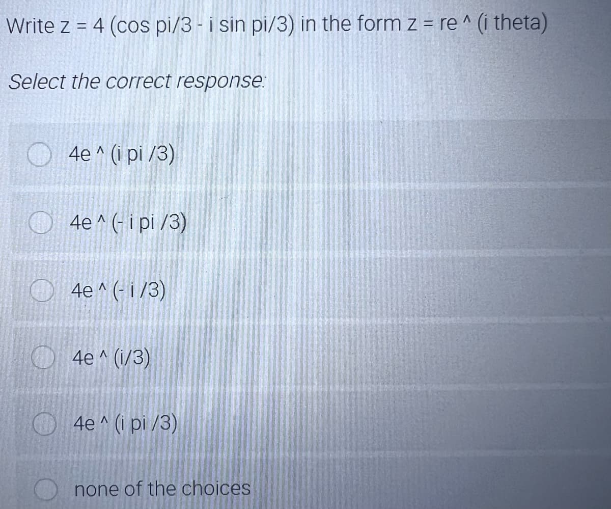 Write z = 4 (cos pi/3 - i sin pi/3) in the form z = re ^ (i theta)
%3D
Select the correct response.
4e ^ (i pi /3)
4e ^ (- i pi /3)
4e ^ (- i /3)
4e ^ (i/3)
4e ^ (i pi /3)
none of the choices
