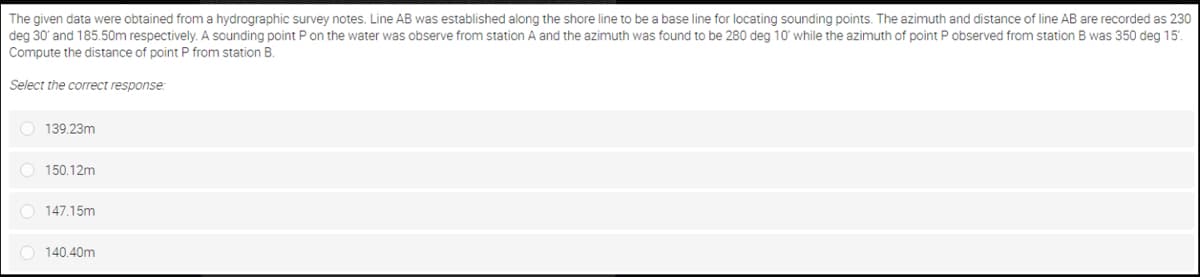 The given data were obtained from a hydrographic survey notes. Line AB was established along the shore line to be a base line for locating sounding points. The azimuth and distance of line AB are recorded as 230
deg 30' and 185.50m respectively. A sounding point P on the water was observe from station A and the azimuth was found to be 280 deg 10' while the azimuth of point P observed from station B was 350 deg 15'.
Compute the distance of point P from station B.
Select the correct response
O 139.23m
O 150.12m
O 147.15m
O 140.40m
