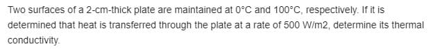 Two surfaces of a 2-cm-thick plate are maintained at 0°C and 100°C, respectively. If it is
determined that heat is transferred through the plate at a rate of 500 W/m2, determine its thermal
conductivity.
