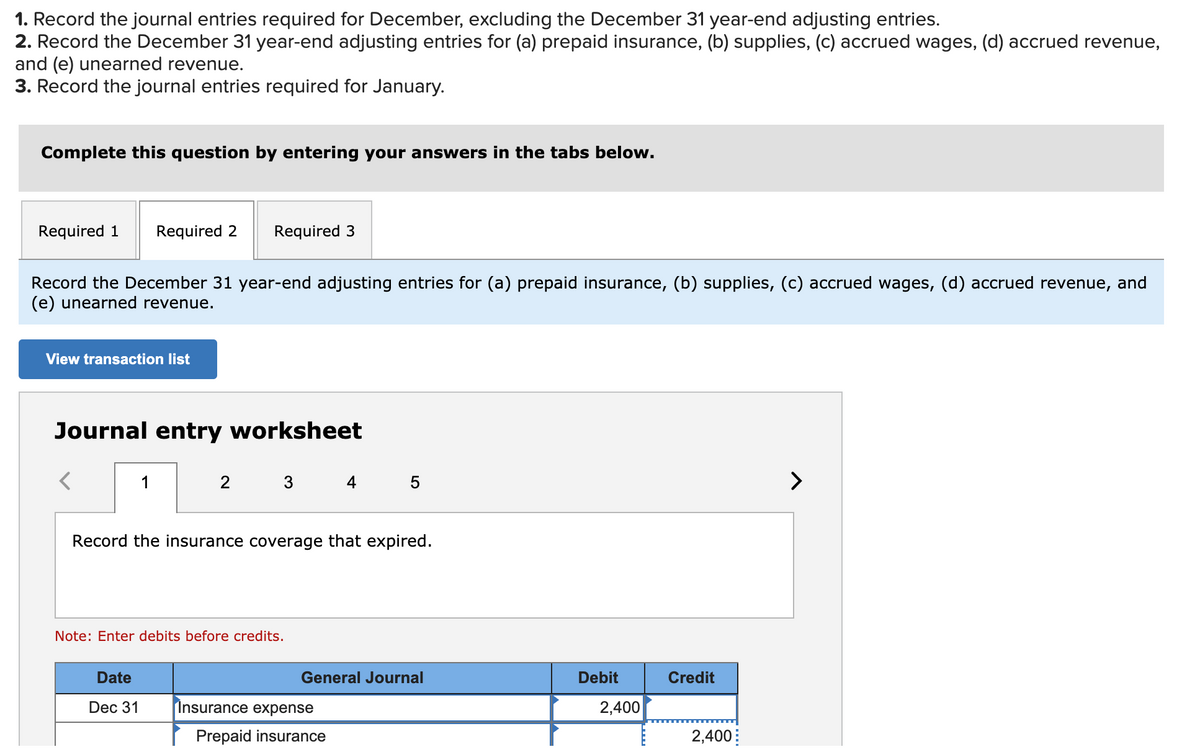 1. Record the journal entries required for December, excluding the December 31 year-end adjusting entries.
2. Record the December 31 year-end adjusting entries for (a) prepaid insurance, (b) supplies, (c) accrued wages, (d) accrued revenue,
and (e) unearned revenue.
3. Record the journal entries required for January.
Complete this question by entering your answers in the tabs below.
Required 1
Required 2
Required 3
Record the December 31 year-end adjusting entries for (a) prepaid insurance, (b) supplies, (c) accrued wages, (d) accrued revenue, and
(e) unearned revenue.
View transaction list
Journal entry worksheet
1
4 5
>
Record the insurance coverage that expired.
Note: Enter debits before credits.
Date
General Journal
Debit
Credit
Dec 31
Insurance expense
2,400
Prepaid insurance
2,400:
