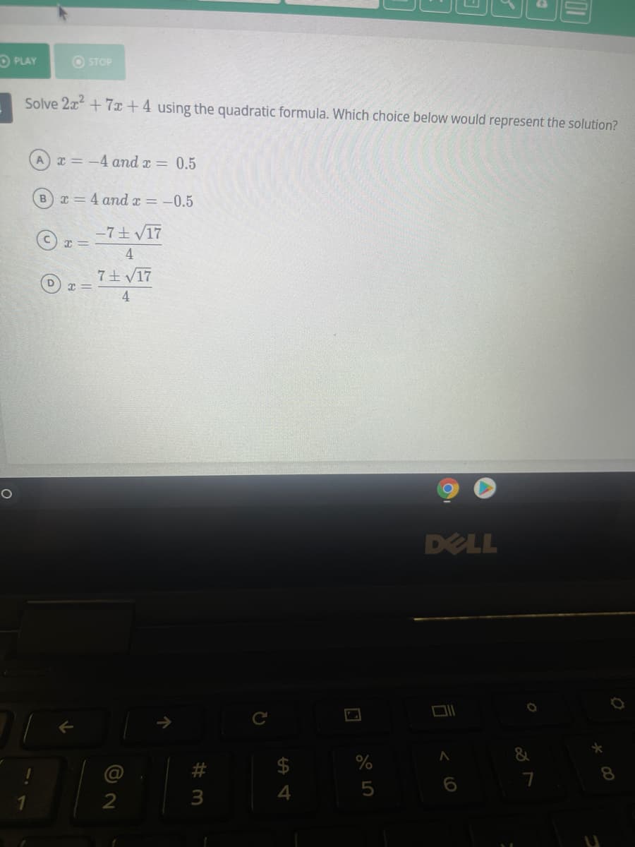 O PLAY
O STOP
Solve 2x+7x+4 using the quadratic formula. Which choice below would represent the solution?
A x = -4 and x = 0.5
Bx = 4 and x = -0.5
-7土 V17
4
7土V17
4
DELL
&
5
3
