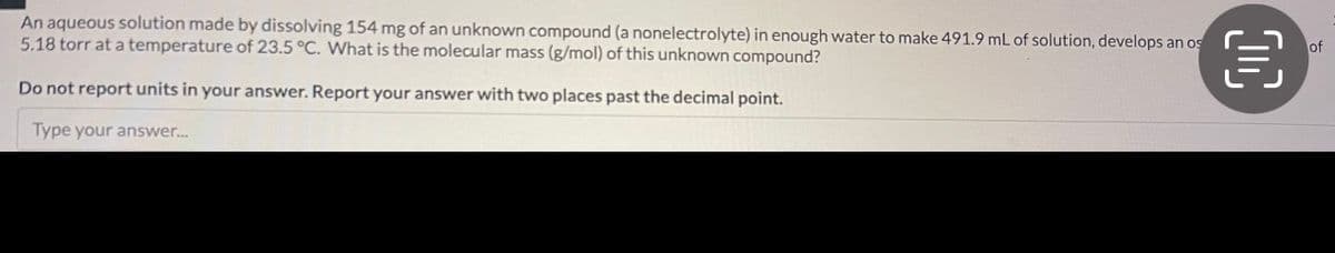 An aqueous solution made by dissolving 154 mg of an unknown compound (a nonelectrolyte) in enough water to make 491.9 mL of solution, develops an os
5.18 torr at a temperature of 23.5 °C. What is the molecular mass (g/mol) of this unknown compound?
Do not report units in your answer. Report your answer with two places past the decimal point.
Type your answer...
OC
of