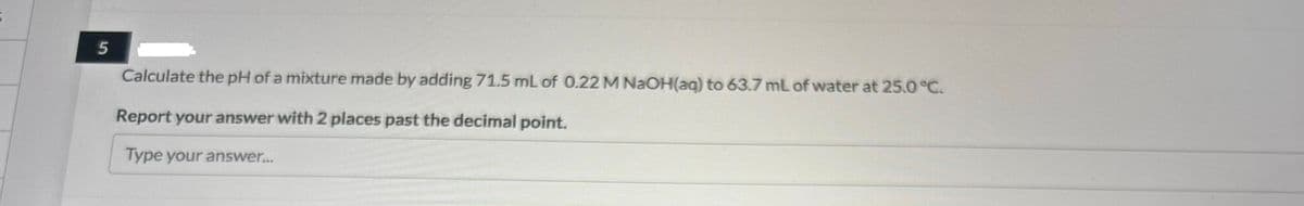 5
Calculate the pH of a mixture made by adding 71.5 mL of 0.22 M NaOH(aq) to 63.7 mL of water at 25.0 °C.
Report your answer with 2 places past the decimal point.
Type your answer...