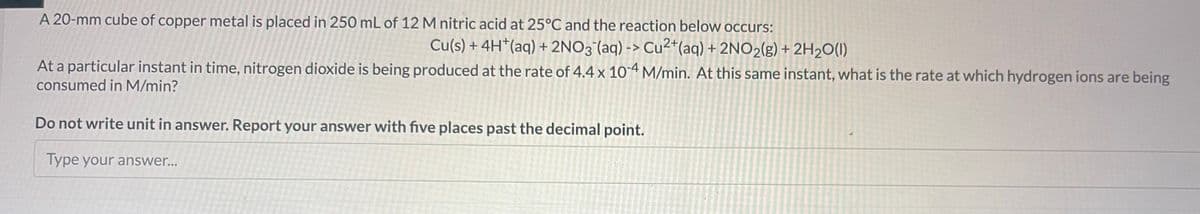 A 20-mm cube of copper metal is placed in 250 mL of 12 M nitric acid at 25°C and the reaction below occurs:
Cu(s) + 4H+ (aq) + 2NO3(aq) -> Cu²+ (aq) + 2NO2(g) + 2H₂O(1)
At a particular instant in time, nitrogen dioxide is being produced at the rate of 4.4 x 10-4 M/min. At this same instant, what is the rate at which hydrogen ions are being
consumed in M/min?
Do not write unit in answer. Report your answer with five places past the decimal point.
Type your answer...