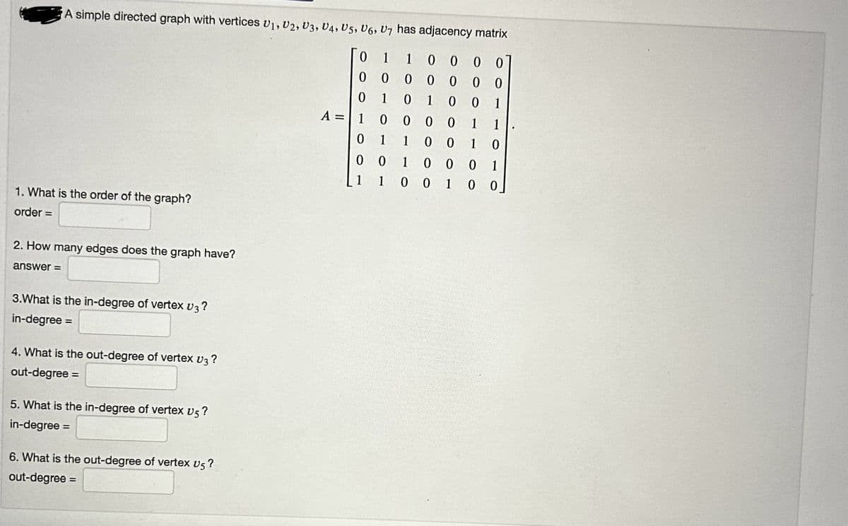 A simple directed graph with vertices U1, U2, U3, U4, U5, U6, U7 has adjacency matrix
0 1
00
1 0
0 0
1 0
0
1
0 0
0
1
1
001
1 0
1. What is the order of the graph?
order =
2. How many edges does the graph have?
answer=
3.What is the in-degree of vertex V3?
in-degree =
4. What is the out-degree of vertex V3?
out-degree =
5. What is the in-degree of vertex v5?
in-degree =
6. What is the out-degree of vertex v5?
out-degree =
A =
0 0
0
0 0
0 1
10
0 0
1
00 1 0
000
1
0 1 0 0