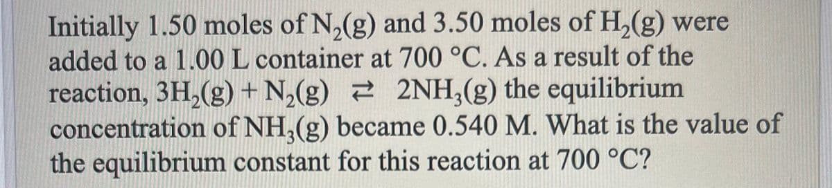 Initially 1.50 moles of N₂(g) and 3.50 moles of H₂(g) were
added to a 1.00 L container at 700 °C. As a result of the
2NH₂(g) the equilibrium
reaction, 3H₂(g) + N₂(g)
concentration of NH₂(g) became 0.540 M. What is the value of
the equilibrium constant for this reaction at 700 °C?