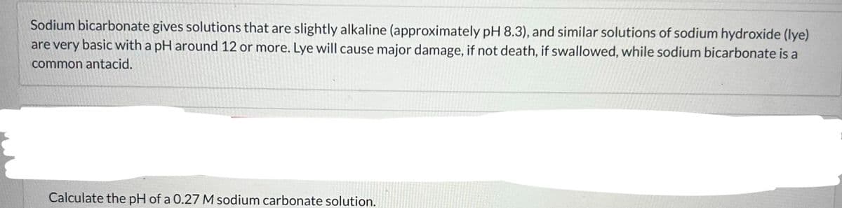 Sodium bicarbonate gives solutions that are slightly alkaline (approximately pH 8.3), and similar solutions of sodium hydroxide (lye)
are very basic with a pH around 12 or more. Lye will cause major damage, if not death, if swallowed, while sodium bicarbonate is a
common antacid.
Calculate the pH of a 0.27 M sodium carbonate solution.