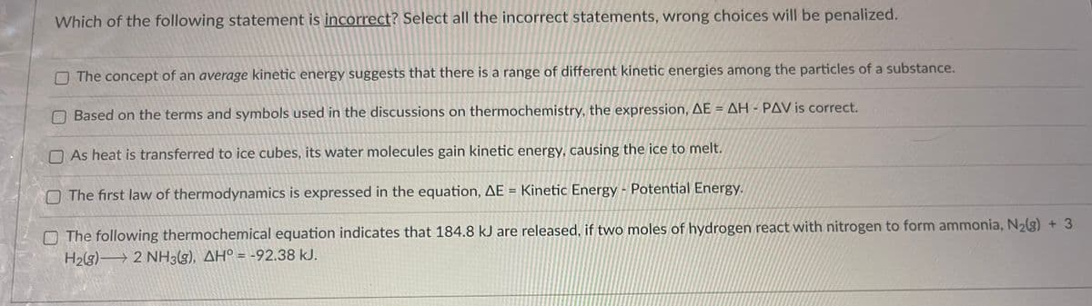 Which of the following statement is incorrect? Select all the incorrect statements, wrong choices will be penalized.
The concept of an average kinetic energy suggests that there is a range of different kinetic energies among the particles of a substance.
Based on the terms and symbols used in the discussions on thermochemistry, the expression, AE = AH-PAV is correct.
As heat is transferred to ice cubes, its water molecules gain kinetic energy, causing the ice to melt.
The first law of thermodynamics is expressed in the equation, AE = Kinetic Energy - Potential Energy.
The following thermochemical equation indicates that 184.8 kJ are released, if two moles of hydrogen react with nitrogen to form ammonia, N₂(g) + 3
H₂(g) 2 NH3(g), AH° = -92.38 kJ.