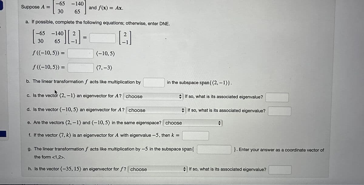 Suppose A =
-65 -140
30 65
-65 -140 2
a. If possible, complete the following equations; otherwise, enter DNE.
-10][3]
30 65
40]
f((-10,5)) =
f((-10,5)) =
and f(x) = Ax.
(-10,5)
(7,-3)
2
[3]
b. The linear transformation facts like multiplication by
c. Is the vector (2, -1) an eigenvector for A? choose
d. Is the vector (-10, 5) an eigenvector for A? choose
e. Are the vectors (2, -1) and (-10, 5) in the same eigenspace? choose
f. If the vector (7, k) is an eigenvector for A with eigenvalue -5, then k =
in the subspace span{(2, -1)}.
If so, what is its associated eigenvalue?
If so, what is its associated eigenvalue?
g. The linear transformation f acts like multiplication by -5 in the subspace span{
the form <1,2>.
h. Is the vector (-35, 15) an eigenvector for f? choose
}. Enter your answer as a coordinate vector of
If so, what is its associated eigenvalue?