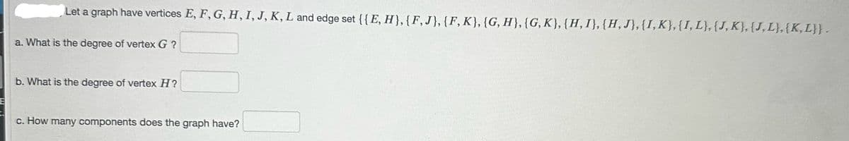 E
t.
Let a graph have vertices E, F, G, H, I, J, K, L and edge set {{E, H}, {F, J}, {F, K}, {G, H}, {G, K}, {H, I}, {H, J}, {I, K}, {I, L}, {J, K}, {J,L},{K,L}} .
a. What is the degree of vertex G?
b. What is the degree of vertex H?
c. How many components does the graph have?