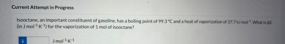 Current Attempt in Progress
Isooctane, an important constituent of gasoline, has a boiling point of 99.3 °C and a heat of vaporization of 37.7 kJ mol¹1. What is AS
(in J mol-¹ K-¹) for the vaporization of 1 mol of isooctane?
J mol-¹ K-1