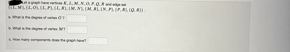 Let a graph have vertices K, L, M, N, O, P, Q, R and edge set
{{L, M}, {L, O}, {L, P}, {L, R}, {M, N}, {M, R}, {N, P}, {P, R}, {Q, R}} .
a. What is the degree of vertex O?
b. What is the degree of vertex M?
c. How many components does the graph have?