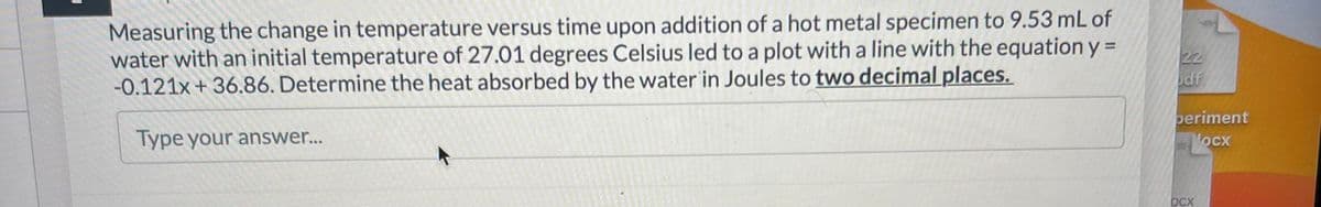 Measuring the change in temperature versus time upon addition of a hot metal specimen to 9.53 mL of
water with an initial temperature of 27.01 degrees Celsius led to a plot with a line with the equation y=
-0.121x + 36.86. Determine the heat absorbed by the water in Joules to two decimal places.
Type your answer...
22
odf
beriment
ocx
OCX